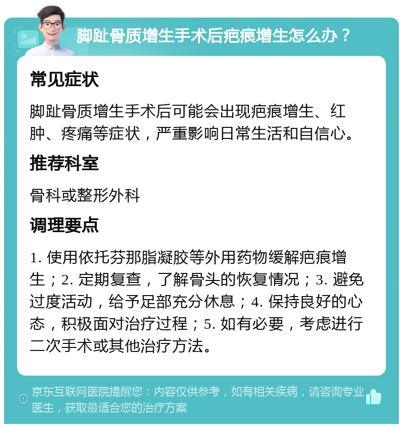 脚趾骨质增生手术后疤痕增生怎么办？ 常见症状 脚趾骨质增生手术后可能会出现疤痕增生、红肿、疼痛等症状，严重影响日常生活和自信心。 推荐科室 骨科或整形外科 调理要点 1. 使用依托芬那脂凝胶等外用药物缓解疤痕增生；2. 定期复查，了解骨头的恢复情况；3. 避免过度活动，给予足部充分休息；4. 保持良好的心态，积极面对治疗过程；5. 如有必要，考虑进行二次手术或其他治疗方法。