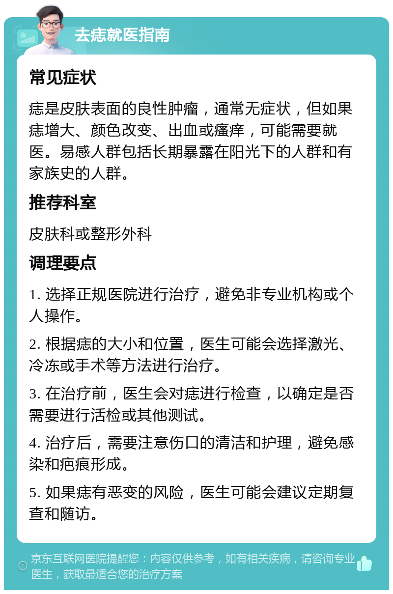 去痣就医指南 常见症状 痣是皮肤表面的良性肿瘤，通常无症状，但如果痣增大、颜色改变、出血或瘙痒，可能需要就医。易感人群包括长期暴露在阳光下的人群和有家族史的人群。 推荐科室 皮肤科或整形外科 调理要点 1. 选择正规医院进行治疗，避免非专业机构或个人操作。 2. 根据痣的大小和位置，医生可能会选择激光、冷冻或手术等方法进行治疗。 3. 在治疗前，医生会对痣进行检查，以确定是否需要进行活检或其他测试。 4. 治疗后，需要注意伤口的清洁和护理，避免感染和疤痕形成。 5. 如果痣有恶变的风险，医生可能会建议定期复查和随访。