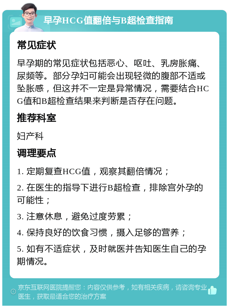 早孕HCG值翻倍与B超检查指南 常见症状 早孕期的常见症状包括恶心、呕吐、乳房胀痛、尿频等。部分孕妇可能会出现轻微的腹部不适或坠胀感，但这并不一定是异常情况，需要结合HCG值和B超检查结果来判断是否存在问题。 推荐科室 妇产科 调理要点 1. 定期复查HCG值，观察其翻倍情况； 2. 在医生的指导下进行B超检查，排除宫外孕的可能性； 3. 注意休息，避免过度劳累； 4. 保持良好的饮食习惯，摄入足够的营养； 5. 如有不适症状，及时就医并告知医生自己的孕期情况。