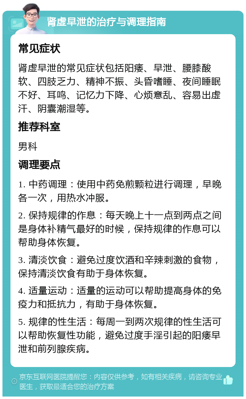 肾虚早泄的治疗与调理指南 常见症状 肾虚早泄的常见症状包括阳痿、早泄、腰膝酸软、四肢乏力、精神不振、头昏嗜睡、夜间睡眠不好、耳鸣、记忆力下降、心烦意乱、容易出虚汗、阴囊潮湿等。 推荐科室 男科 调理要点 1. 中药调理：使用中药免煎颗粒进行调理，早晚各一次，用热水冲服。 2. 保持规律的作息：每天晚上十一点到两点之间是身体补精气最好的时候，保持规律的作息可以帮助身体恢复。 3. 清淡饮食：避免过度饮酒和辛辣刺激的食物，保持清淡饮食有助于身体恢复。 4. 适量运动：适量的运动可以帮助提高身体的免疫力和抵抗力，有助于身体恢复。 5. 规律的性生活：每周一到两次规律的性生活可以帮助恢复性功能，避免过度手淫引起的阳痿早泄和前列腺疾病。