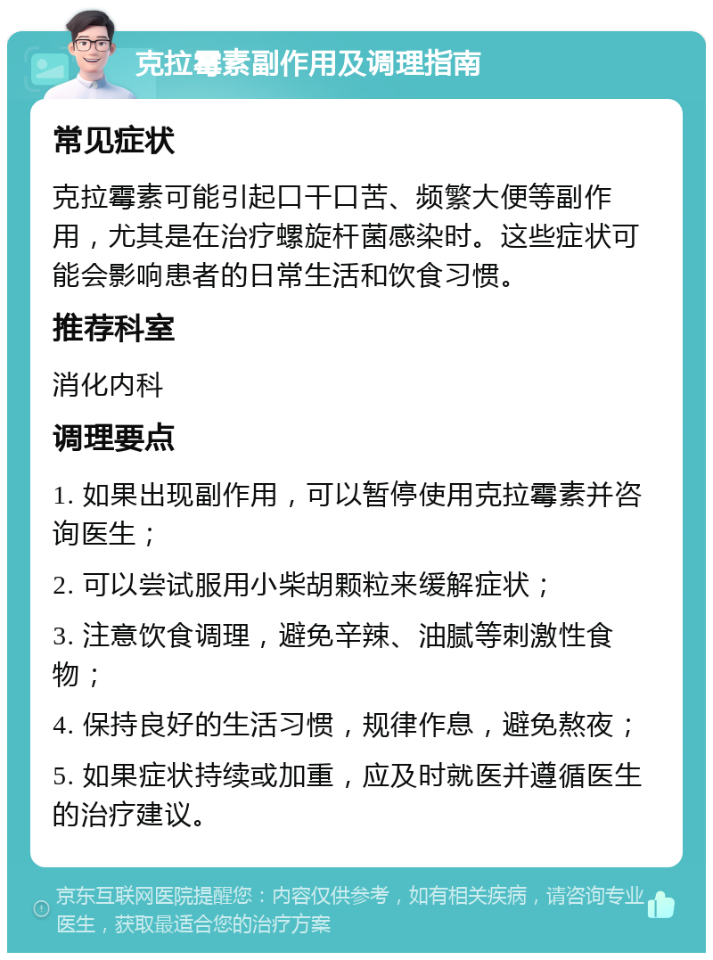 克拉霉素副作用及调理指南 常见症状 克拉霉素可能引起口干口苦、频繁大便等副作用，尤其是在治疗螺旋杆菌感染时。这些症状可能会影响患者的日常生活和饮食习惯。 推荐科室 消化内科 调理要点 1. 如果出现副作用，可以暂停使用克拉霉素并咨询医生； 2. 可以尝试服用小柴胡颗粒来缓解症状； 3. 注意饮食调理，避免辛辣、油腻等刺激性食物； 4. 保持良好的生活习惯，规律作息，避免熬夜； 5. 如果症状持续或加重，应及时就医并遵循医生的治疗建议。