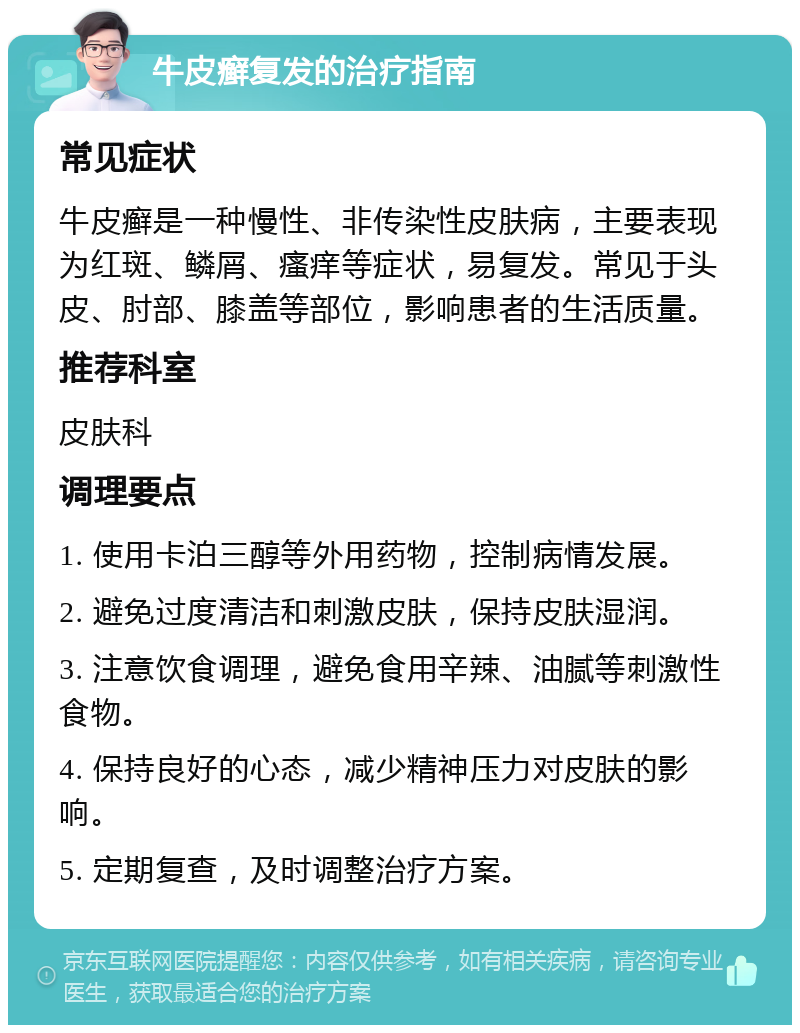 牛皮癣复发的治疗指南 常见症状 牛皮癣是一种慢性、非传染性皮肤病，主要表现为红斑、鳞屑、瘙痒等症状，易复发。常见于头皮、肘部、膝盖等部位，影响患者的生活质量。 推荐科室 皮肤科 调理要点 1. 使用卡泊三醇等外用药物，控制病情发展。 2. 避免过度清洁和刺激皮肤，保持皮肤湿润。 3. 注意饮食调理，避免食用辛辣、油腻等刺激性食物。 4. 保持良好的心态，减少精神压力对皮肤的影响。 5. 定期复查，及时调整治疗方案。