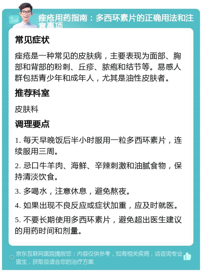 痤疮用药指南：多西环素片的正确用法和注意事项 常见症状 痤疮是一种常见的皮肤病，主要表现为面部、胸部和背部的粉刺、丘疹、脓疱和结节等。易感人群包括青少年和成年人，尤其是油性皮肤者。 推荐科室 皮肤科 调理要点 1. 每天早晚饭后半小时服用一粒多西环素片，连续服用三周。 2. 忌口牛羊肉、海鲜、辛辣刺激和油腻食物，保持清淡饮食。 3. 多喝水，注意休息，避免熬夜。 4. 如果出现不良反应或症状加重，应及时就医。 5. 不要长期使用多西环素片，避免超出医生建议的用药时间和剂量。