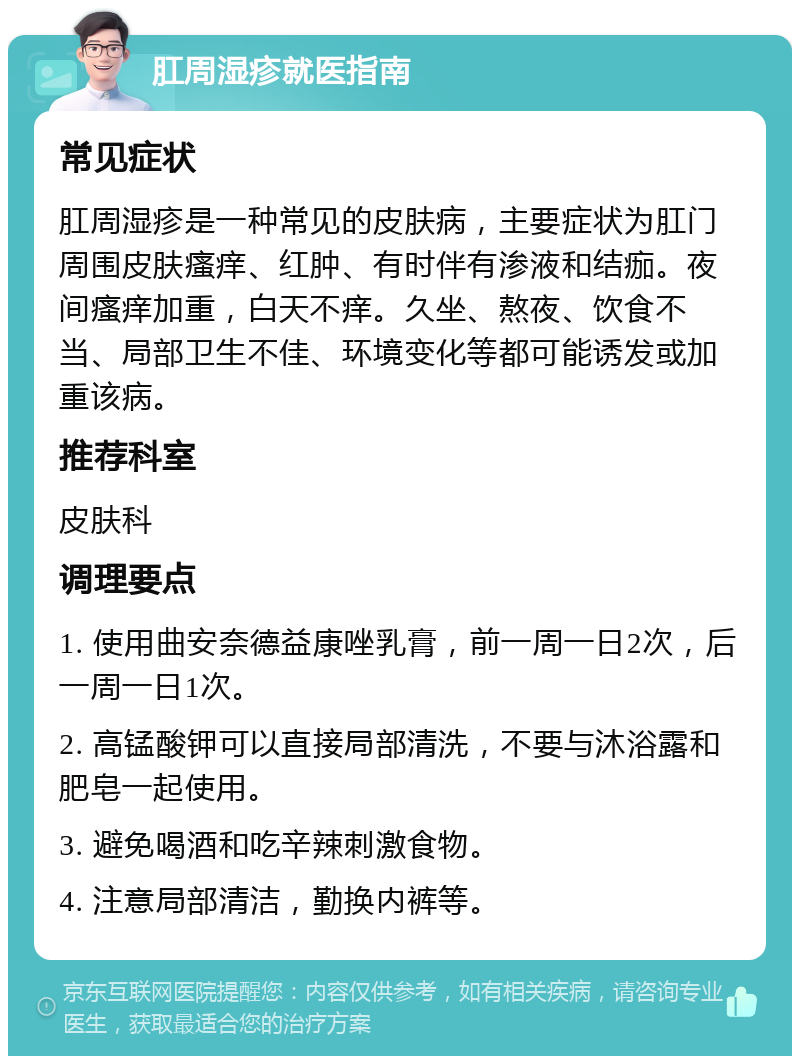 肛周湿疹就医指南 常见症状 肛周湿疹是一种常见的皮肤病，主要症状为肛门周围皮肤瘙痒、红肿、有时伴有渗液和结痂。夜间瘙痒加重，白天不痒。久坐、熬夜、饮食不当、局部卫生不佳、环境变化等都可能诱发或加重该病。 推荐科室 皮肤科 调理要点 1. 使用曲安奈德益康唑乳膏，前一周一日2次，后一周一日1次。 2. 高锰酸钾可以直接局部清洗，不要与沐浴露和肥皂一起使用。 3. 避免喝酒和吃辛辣刺激食物。 4. 注意局部清洁，勤换内裤等。