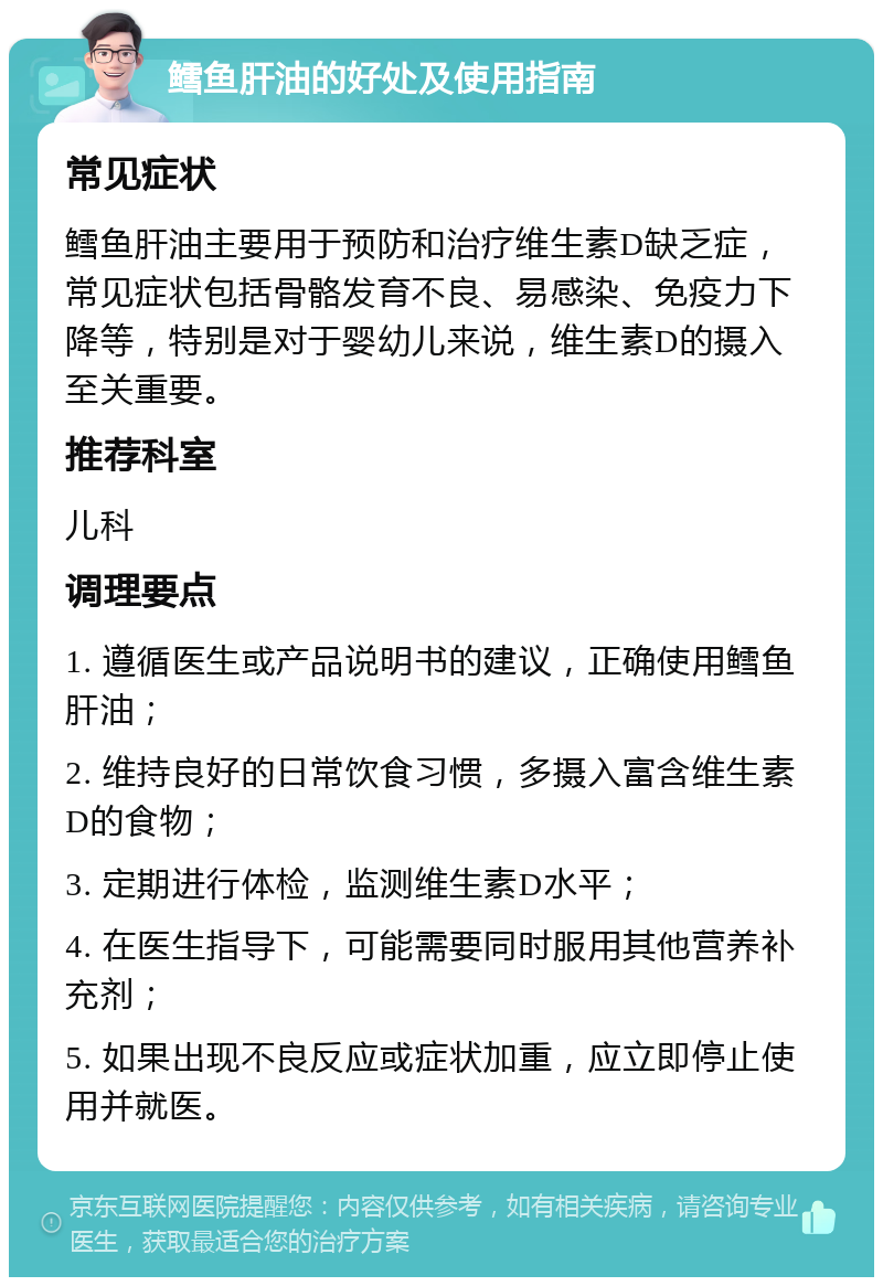 鳕鱼肝油的好处及使用指南 常见症状 鳕鱼肝油主要用于预防和治疗维生素D缺乏症，常见症状包括骨骼发育不良、易感染、免疫力下降等，特别是对于婴幼儿来说，维生素D的摄入至关重要。 推荐科室 儿科 调理要点 1. 遵循医生或产品说明书的建议，正确使用鳕鱼肝油； 2. 维持良好的日常饮食习惯，多摄入富含维生素D的食物； 3. 定期进行体检，监测维生素D水平； 4. 在医生指导下，可能需要同时服用其他营养补充剂； 5. 如果出现不良反应或症状加重，应立即停止使用并就医。