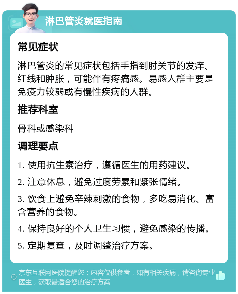 淋巴管炎就医指南 常见症状 淋巴管炎的常见症状包括手指到肘关节的发痒、红线和肿胀，可能伴有疼痛感。易感人群主要是免疫力较弱或有慢性疾病的人群。 推荐科室 骨科或感染科 调理要点 1. 使用抗生素治疗，遵循医生的用药建议。 2. 注意休息，避免过度劳累和紧张情绪。 3. 饮食上避免辛辣刺激的食物，多吃易消化、富含营养的食物。 4. 保持良好的个人卫生习惯，避免感染的传播。 5. 定期复查，及时调整治疗方案。