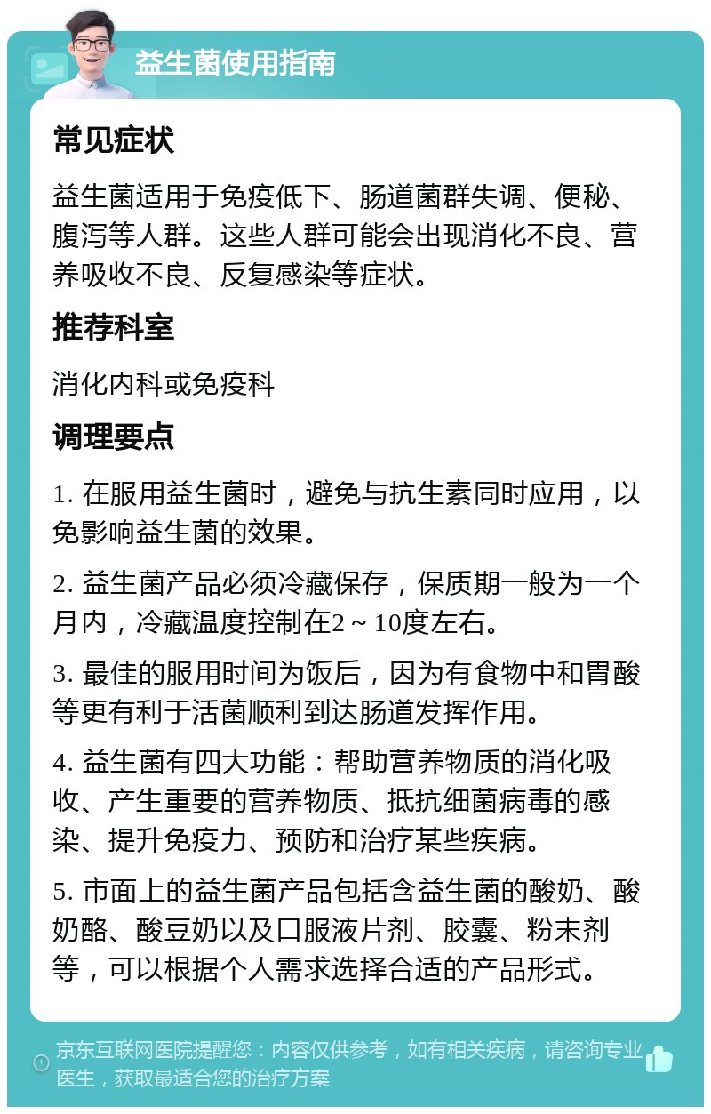 益生菌使用指南 常见症状 益生菌适用于免疫低下、肠道菌群失调、便秘、腹泻等人群。这些人群可能会出现消化不良、营养吸收不良、反复感染等症状。 推荐科室 消化内科或免疫科 调理要点 1. 在服用益生菌时，避免与抗生素同时应用，以免影响益生菌的效果。 2. 益生菌产品必须冷藏保存，保质期一般为一个月内，冷藏温度控制在2～10度左右。 3. 最佳的服用时间为饭后，因为有食物中和胃酸等更有利于活菌顺利到达肠道发挥作用。 4. 益生菌有四大功能：帮助营养物质的消化吸收、产生重要的营养物质、抵抗细菌病毒的感染、提升免疫力、预防和治疗某些疾病。 5. 市面上的益生菌产品包括含益生菌的酸奶、酸奶酪、酸豆奶以及口服液片剂、胶囊、粉末剂等，可以根据个人需求选择合适的产品形式。