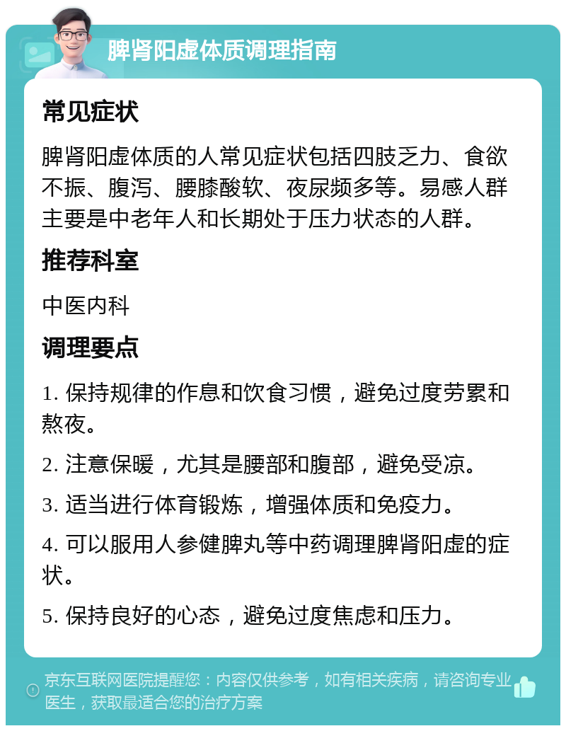 脾肾阳虚体质调理指南 常见症状 脾肾阳虚体质的人常见症状包括四肢乏力、食欲不振、腹泻、腰膝酸软、夜尿频多等。易感人群主要是中老年人和长期处于压力状态的人群。 推荐科室 中医内科 调理要点 1. 保持规律的作息和饮食习惯，避免过度劳累和熬夜。 2. 注意保暖，尤其是腰部和腹部，避免受凉。 3. 适当进行体育锻炼，增强体质和免疫力。 4. 可以服用人参健脾丸等中药调理脾肾阳虚的症状。 5. 保持良好的心态，避免过度焦虑和压力。