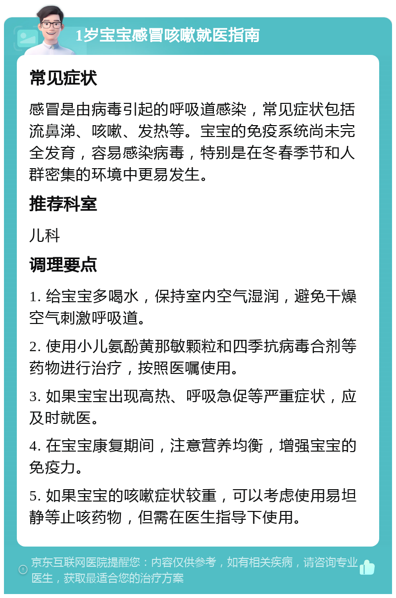 1岁宝宝感冒咳嗽就医指南 常见症状 感冒是由病毒引起的呼吸道感染，常见症状包括流鼻涕、咳嗽、发热等。宝宝的免疫系统尚未完全发育，容易感染病毒，特别是在冬春季节和人群密集的环境中更易发生。 推荐科室 儿科 调理要点 1. 给宝宝多喝水，保持室内空气湿润，避免干燥空气刺激呼吸道。 2. 使用小儿氨酚黄那敏颗粒和四季抗病毒合剂等药物进行治疗，按照医嘱使用。 3. 如果宝宝出现高热、呼吸急促等严重症状，应及时就医。 4. 在宝宝康复期间，注意营养均衡，增强宝宝的免疫力。 5. 如果宝宝的咳嗽症状较重，可以考虑使用易坦静等止咳药物，但需在医生指导下使用。