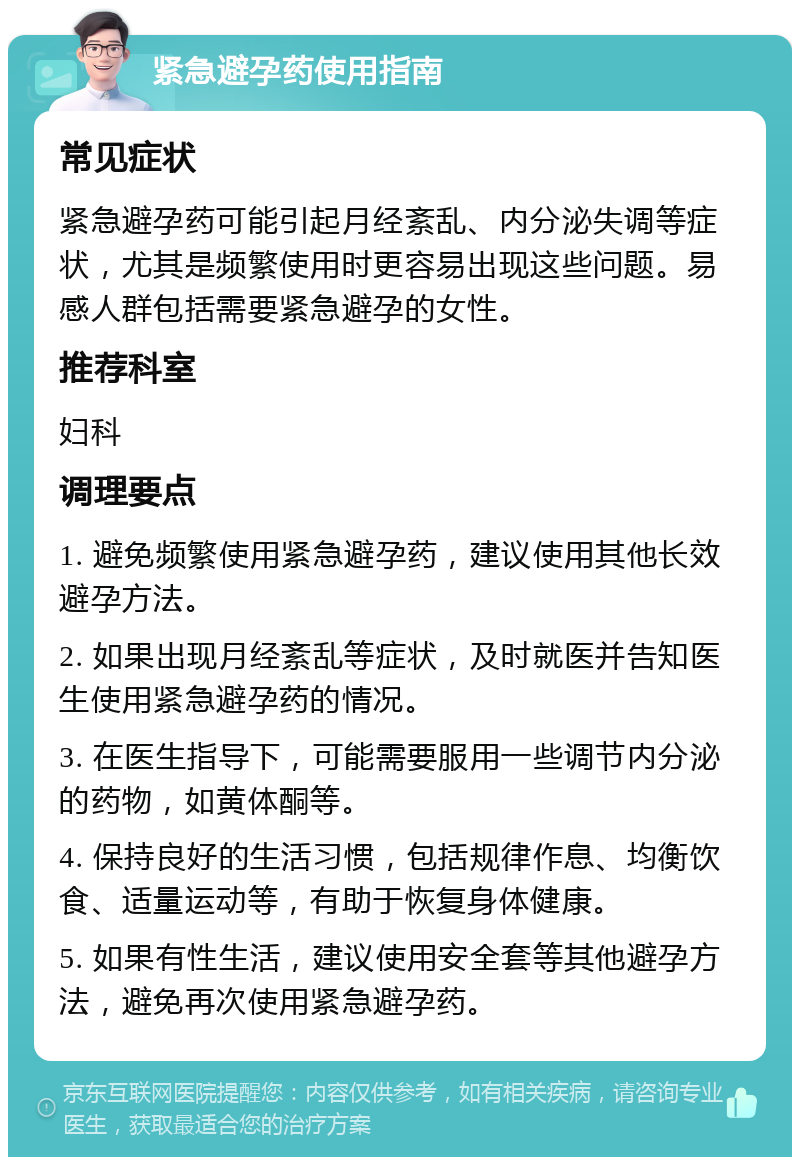 紧急避孕药使用指南 常见症状 紧急避孕药可能引起月经紊乱、内分泌失调等症状，尤其是频繁使用时更容易出现这些问题。易感人群包括需要紧急避孕的女性。 推荐科室 妇科 调理要点 1. 避免频繁使用紧急避孕药，建议使用其他长效避孕方法。 2. 如果出现月经紊乱等症状，及时就医并告知医生使用紧急避孕药的情况。 3. 在医生指导下，可能需要服用一些调节内分泌的药物，如黄体酮等。 4. 保持良好的生活习惯，包括规律作息、均衡饮食、适量运动等，有助于恢复身体健康。 5. 如果有性生活，建议使用安全套等其他避孕方法，避免再次使用紧急避孕药。