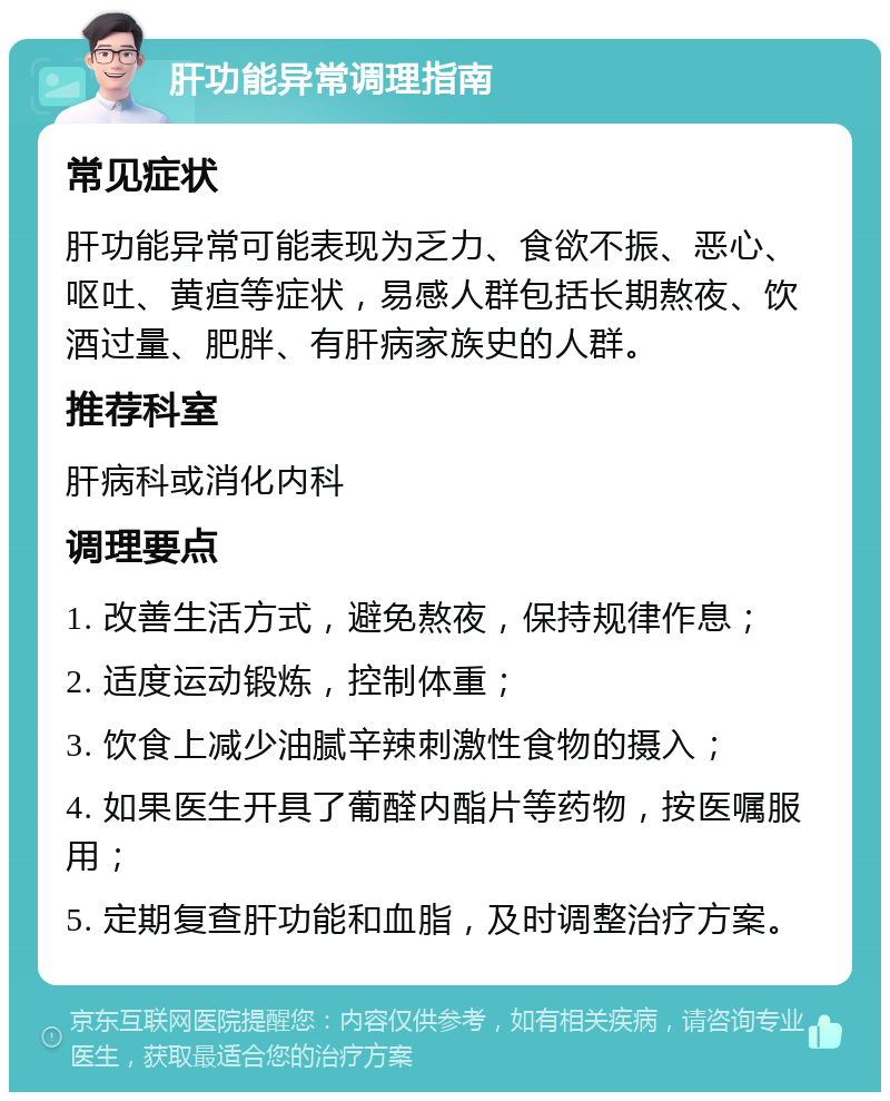 肝功能异常调理指南 常见症状 肝功能异常可能表现为乏力、食欲不振、恶心、呕吐、黄疸等症状，易感人群包括长期熬夜、饮酒过量、肥胖、有肝病家族史的人群。 推荐科室 肝病科或消化内科 调理要点 1. 改善生活方式，避免熬夜，保持规律作息； 2. 适度运动锻炼，控制体重； 3. 饮食上减少油腻辛辣刺激性食物的摄入； 4. 如果医生开具了葡醛内酯片等药物，按医嘱服用； 5. 定期复查肝功能和血脂，及时调整治疗方案。