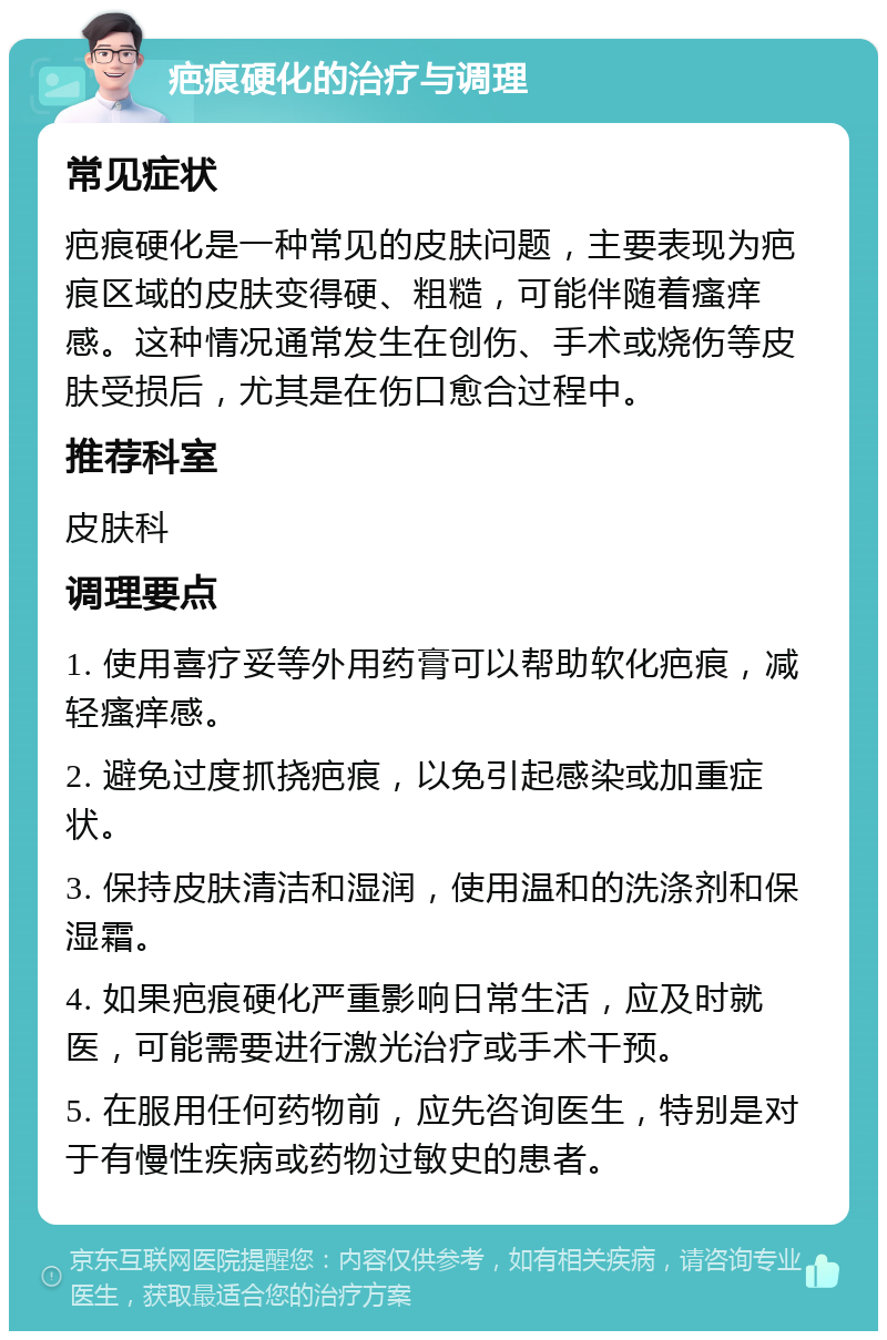 疤痕硬化的治疗与调理 常见症状 疤痕硬化是一种常见的皮肤问题，主要表现为疤痕区域的皮肤变得硬、粗糙，可能伴随着瘙痒感。这种情况通常发生在创伤、手术或烧伤等皮肤受损后，尤其是在伤口愈合过程中。 推荐科室 皮肤科 调理要点 1. 使用喜疗妥等外用药膏可以帮助软化疤痕，减轻瘙痒感。 2. 避免过度抓挠疤痕，以免引起感染或加重症状。 3. 保持皮肤清洁和湿润，使用温和的洗涤剂和保湿霜。 4. 如果疤痕硬化严重影响日常生活，应及时就医，可能需要进行激光治疗或手术干预。 5. 在服用任何药物前，应先咨询医生，特别是对于有慢性疾病或药物过敏史的患者。