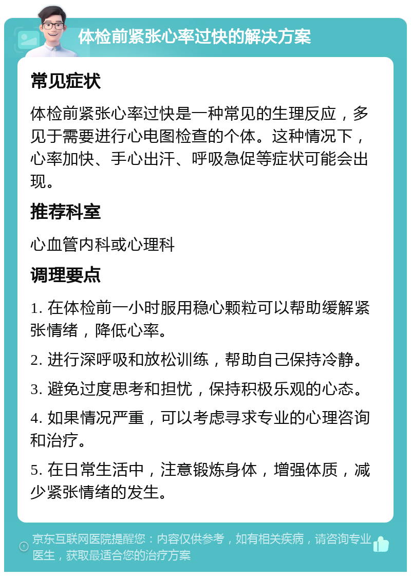 体检前紧张心率过快的解决方案 常见症状 体检前紧张心率过快是一种常见的生理反应，多见于需要进行心电图检查的个体。这种情况下，心率加快、手心出汗、呼吸急促等症状可能会出现。 推荐科室 心血管内科或心理科 调理要点 1. 在体检前一小时服用稳心颗粒可以帮助缓解紧张情绪，降低心率。 2. 进行深呼吸和放松训练，帮助自己保持冷静。 3. 避免过度思考和担忧，保持积极乐观的心态。 4. 如果情况严重，可以考虑寻求专业的心理咨询和治疗。 5. 在日常生活中，注意锻炼身体，增强体质，减少紧张情绪的发生。