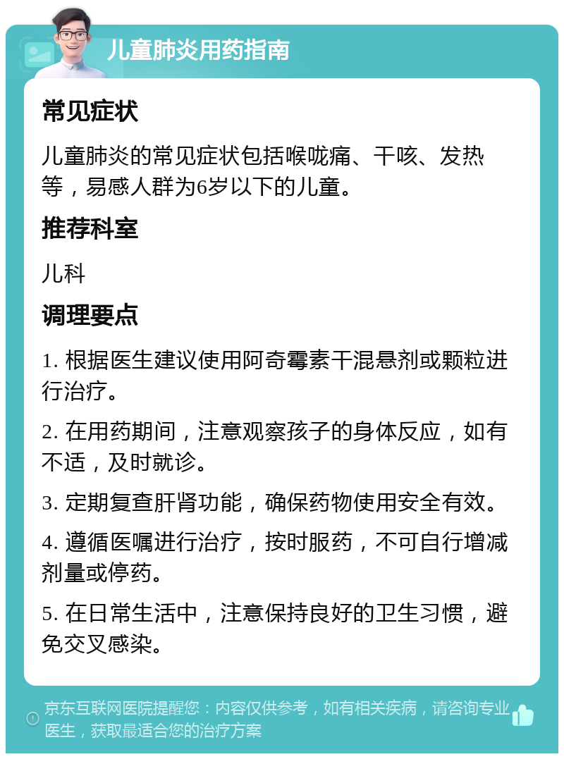 儿童肺炎用药指南 常见症状 儿童肺炎的常见症状包括喉咙痛、干咳、发热等，易感人群为6岁以下的儿童。 推荐科室 儿科 调理要点 1. 根据医生建议使用阿奇霉素干混悬剂或颗粒进行治疗。 2. 在用药期间，注意观察孩子的身体反应，如有不适，及时就诊。 3. 定期复查肝肾功能，确保药物使用安全有效。 4. 遵循医嘱进行治疗，按时服药，不可自行增减剂量或停药。 5. 在日常生活中，注意保持良好的卫生习惯，避免交叉感染。