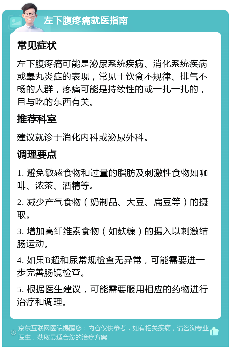 左下腹疼痛就医指南 常见症状 左下腹疼痛可能是泌尿系统疾病、消化系统疾病或睾丸炎症的表现，常见于饮食不规律、排气不畅的人群，疼痛可能是持续性的或一扎一扎的，且与吃的东西有关。 推荐科室 建议就诊于消化内科或泌尿外科。 调理要点 1. 避免敏感食物和过量的脂肪及刺激性食物如咖啡、浓茶、酒精等。 2. 减少产气食物（奶制品、大豆、扁豆等）的摄取。 3. 增加高纤维素食物（如麸糠）的摄入以刺激结肠运动。 4. 如果B超和尿常规检查无异常，可能需要进一步完善肠镜检查。 5. 根据医生建议，可能需要服用相应的药物进行治疗和调理。