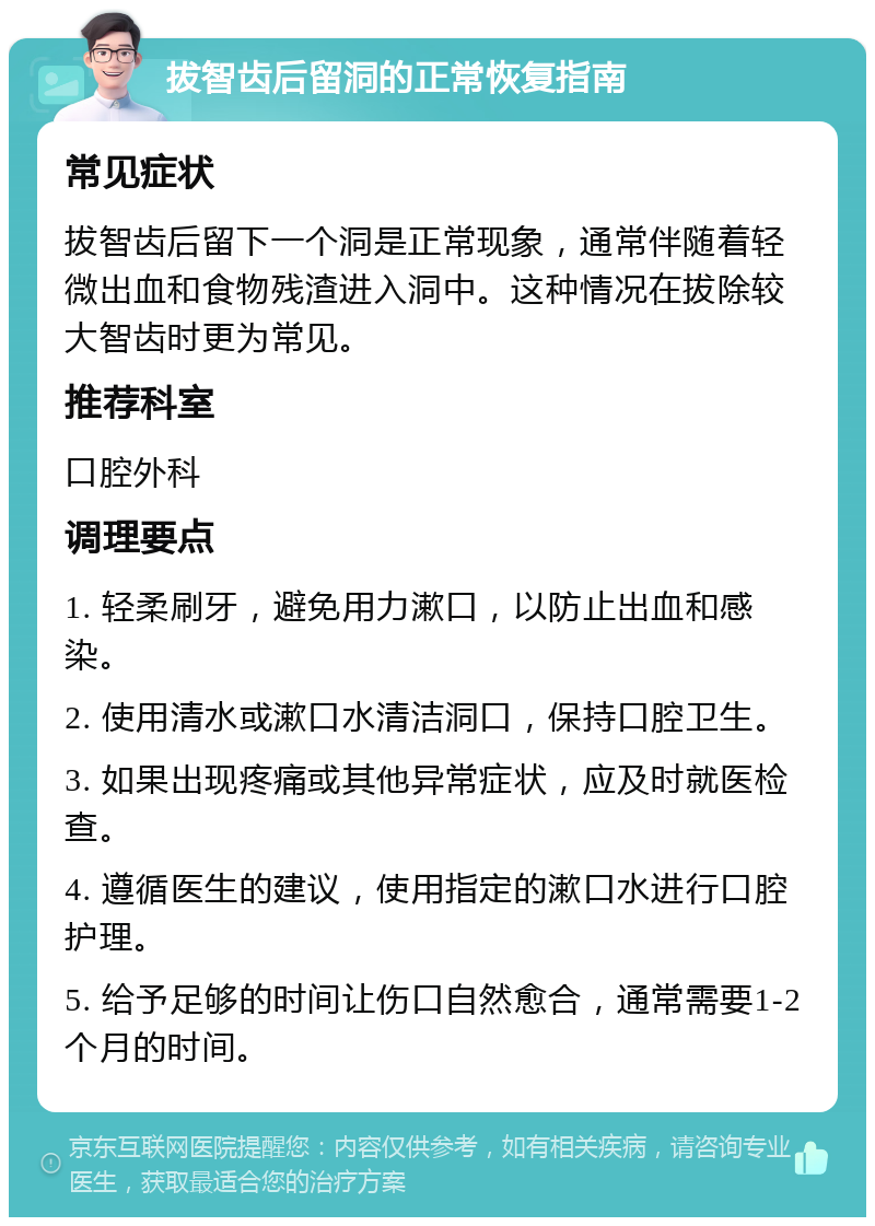 拔智齿后留洞的正常恢复指南 常见症状 拔智齿后留下一个洞是正常现象，通常伴随着轻微出血和食物残渣进入洞中。这种情况在拔除较大智齿时更为常见。 推荐科室 口腔外科 调理要点 1. 轻柔刷牙，避免用力漱口，以防止出血和感染。 2. 使用清水或漱口水清洁洞口，保持口腔卫生。 3. 如果出现疼痛或其他异常症状，应及时就医检查。 4. 遵循医生的建议，使用指定的漱口水进行口腔护理。 5. 给予足够的时间让伤口自然愈合，通常需要1-2个月的时间。