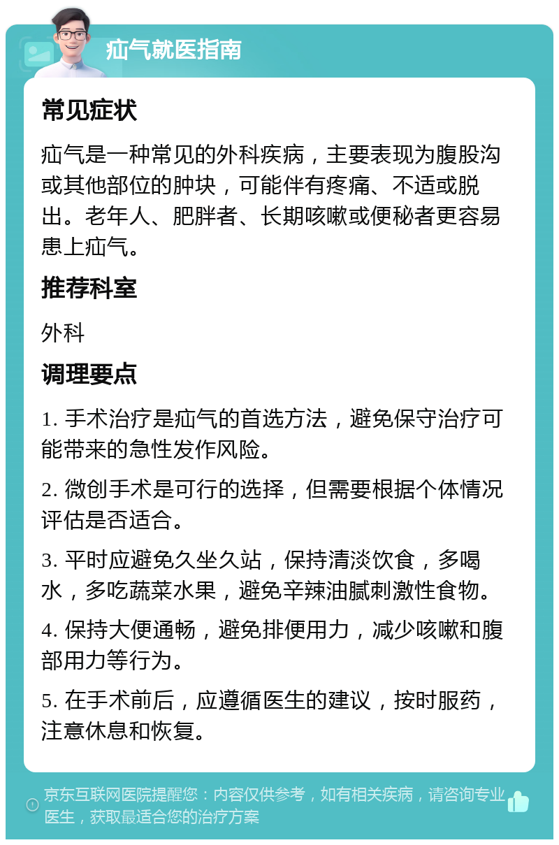 疝气就医指南 常见症状 疝气是一种常见的外科疾病，主要表现为腹股沟或其他部位的肿块，可能伴有疼痛、不适或脱出。老年人、肥胖者、长期咳嗽或便秘者更容易患上疝气。 推荐科室 外科 调理要点 1. 手术治疗是疝气的首选方法，避免保守治疗可能带来的急性发作风险。 2. 微创手术是可行的选择，但需要根据个体情况评估是否适合。 3. 平时应避免久坐久站，保持清淡饮食，多喝水，多吃蔬菜水果，避免辛辣油腻刺激性食物。 4. 保持大便通畅，避免排便用力，减少咳嗽和腹部用力等行为。 5. 在手术前后，应遵循医生的建议，按时服药，注意休息和恢复。