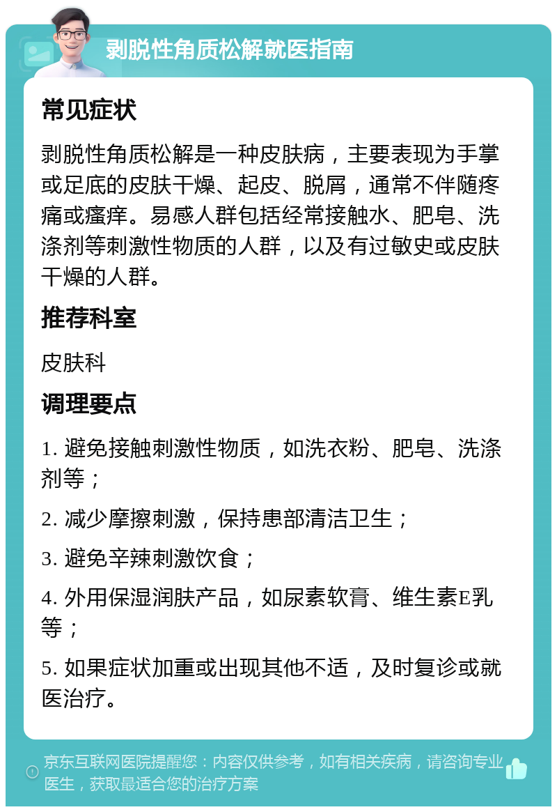 剥脱性角质松解就医指南 常见症状 剥脱性角质松解是一种皮肤病，主要表现为手掌或足底的皮肤干燥、起皮、脱屑，通常不伴随疼痛或瘙痒。易感人群包括经常接触水、肥皂、洗涤剂等刺激性物质的人群，以及有过敏史或皮肤干燥的人群。 推荐科室 皮肤科 调理要点 1. 避免接触刺激性物质，如洗衣粉、肥皂、洗涤剂等； 2. 减少摩擦刺激，保持患部清洁卫生； 3. 避免辛辣刺激饮食； 4. 外用保湿润肤产品，如尿素软膏、维生素E乳等； 5. 如果症状加重或出现其他不适，及时复诊或就医治疗。