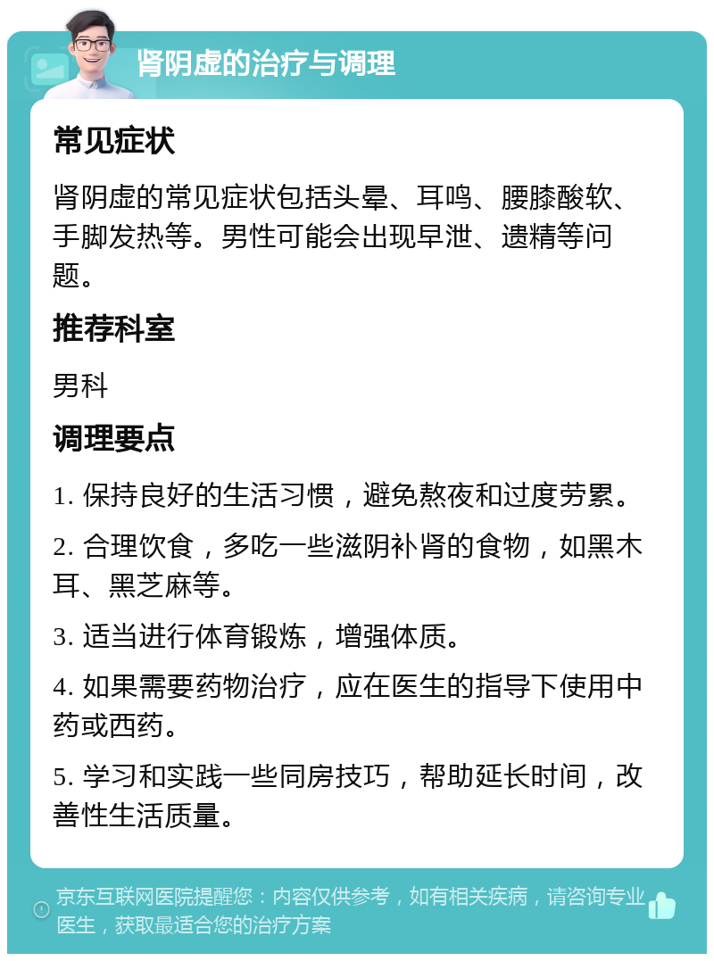 肾阴虚的治疗与调理 常见症状 肾阴虚的常见症状包括头晕、耳鸣、腰膝酸软、手脚发热等。男性可能会出现早泄、遗精等问题。 推荐科室 男科 调理要点 1. 保持良好的生活习惯，避免熬夜和过度劳累。 2. 合理饮食，多吃一些滋阴补肾的食物，如黑木耳、黑芝麻等。 3. 适当进行体育锻炼，增强体质。 4. 如果需要药物治疗，应在医生的指导下使用中药或西药。 5. 学习和实践一些同房技巧，帮助延长时间，改善性生活质量。