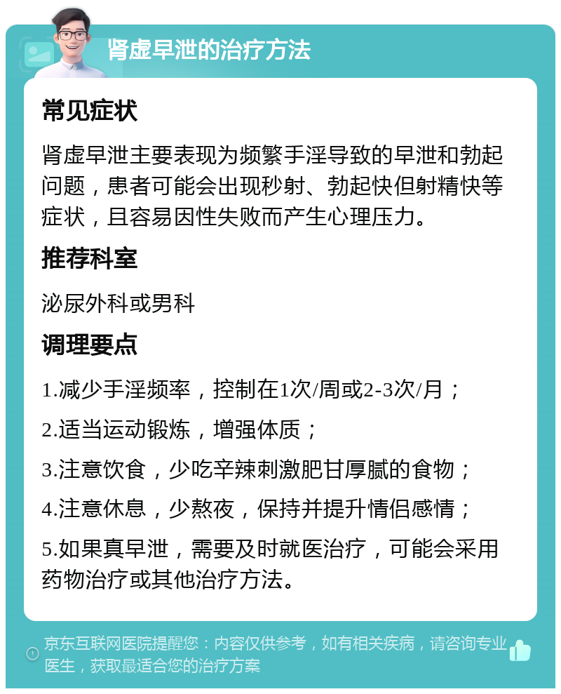 肾虚早泄的治疗方法 常见症状 肾虚早泄主要表现为频繁手淫导致的早泄和勃起问题，患者可能会出现秒射、勃起快但射精快等症状，且容易因性失败而产生心理压力。 推荐科室 泌尿外科或男科 调理要点 1.减少手淫频率，控制在1次/周或2-3次/月； 2.适当运动锻炼，增强体质； 3.注意饮食，少吃辛辣刺激肥甘厚腻的食物； 4.注意休息，少熬夜，保持并提升情侣感情； 5.如果真早泄，需要及时就医治疗，可能会采用药物治疗或其他治疗方法。