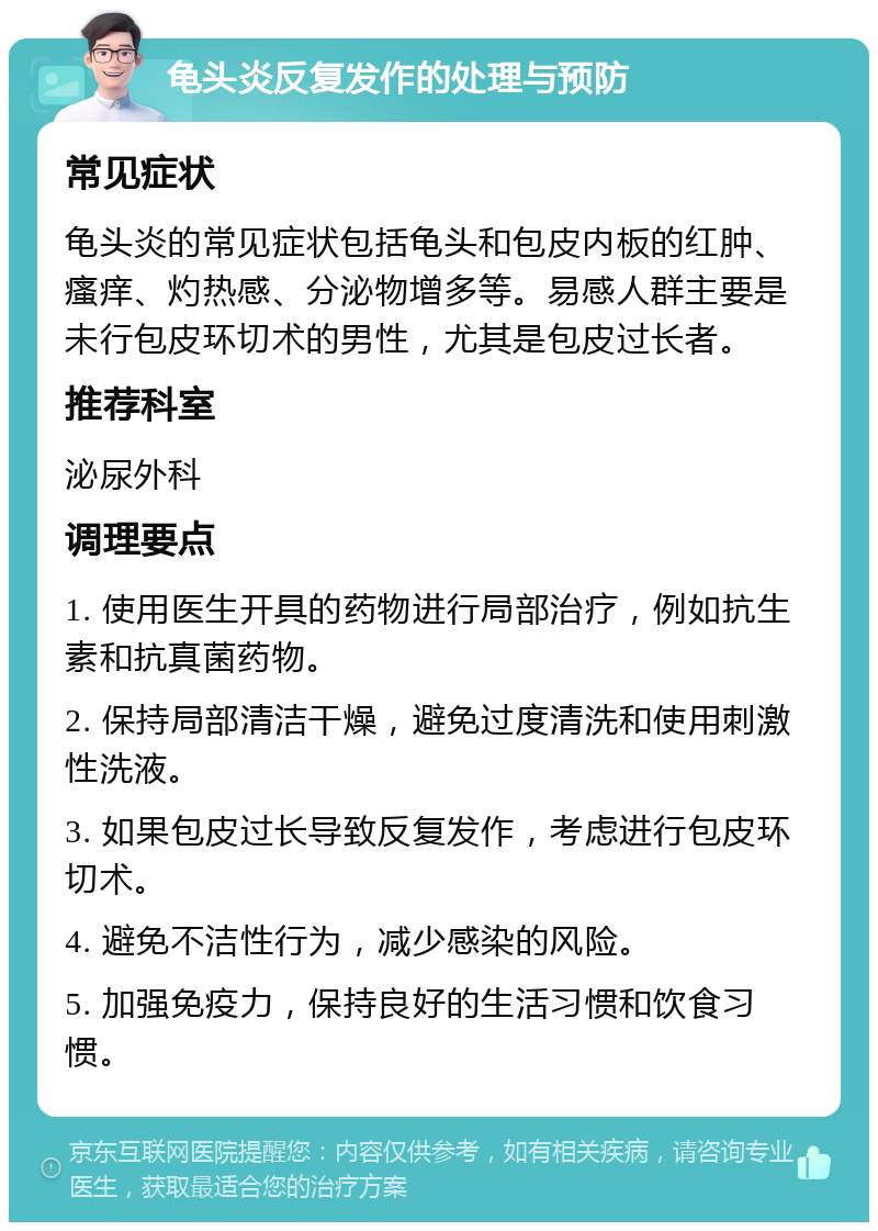 龟头炎反复发作的处理与预防 常见症状 龟头炎的常见症状包括龟头和包皮内板的红肿、瘙痒、灼热感、分泌物增多等。易感人群主要是未行包皮环切术的男性，尤其是包皮过长者。 推荐科室 泌尿外科 调理要点 1. 使用医生开具的药物进行局部治疗，例如抗生素和抗真菌药物。 2. 保持局部清洁干燥，避免过度清洗和使用刺激性洗液。 3. 如果包皮过长导致反复发作，考虑进行包皮环切术。 4. 避免不洁性行为，减少感染的风险。 5. 加强免疫力，保持良好的生活习惯和饮食习惯。