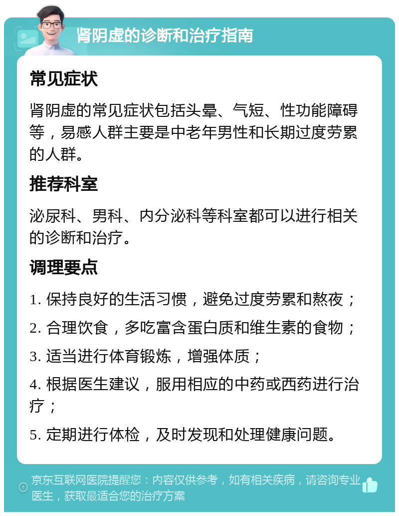 肾阴虚的诊断和治疗指南 常见症状 肾阴虚的常见症状包括头晕、气短、性功能障碍等，易感人群主要是中老年男性和长期过度劳累的人群。 推荐科室 泌尿科、男科、内分泌科等科室都可以进行相关的诊断和治疗。 调理要点 1. 保持良好的生活习惯，避免过度劳累和熬夜； 2. 合理饮食，多吃富含蛋白质和维生素的食物； 3. 适当进行体育锻炼，增强体质； 4. 根据医生建议，服用相应的中药或西药进行治疗； 5. 定期进行体检，及时发现和处理健康问题。