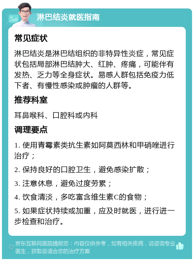 淋巴结炎就医指南 常见症状 淋巴结炎是淋巴结组织的非特异性炎症，常见症状包括局部淋巴结肿大、红肿、疼痛，可能伴有发热、乏力等全身症状。易感人群包括免疫力低下者、有慢性感染或肿瘤的人群等。 推荐科室 耳鼻喉科、口腔科或内科 调理要点 1. 使用青霉素类抗生素如阿莫西林和甲硝唑进行治疗； 2. 保持良好的口腔卫生，避免感染扩散； 3. 注意休息，避免过度劳累； 4. 饮食清淡，多吃富含维生素C的食物； 5. 如果症状持续或加重，应及时就医，进行进一步检查和治疗。