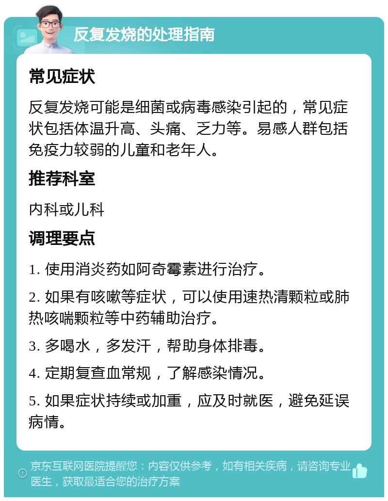 反复发烧的处理指南 常见症状 反复发烧可能是细菌或病毒感染引起的，常见症状包括体温升高、头痛、乏力等。易感人群包括免疫力较弱的儿童和老年人。 推荐科室 内科或儿科 调理要点 1. 使用消炎药如阿奇霉素进行治疗。 2. 如果有咳嗽等症状，可以使用速热清颗粒或肺热咳喘颗粒等中药辅助治疗。 3. 多喝水，多发汗，帮助身体排毒。 4. 定期复查血常规，了解感染情况。 5. 如果症状持续或加重，应及时就医，避免延误病情。