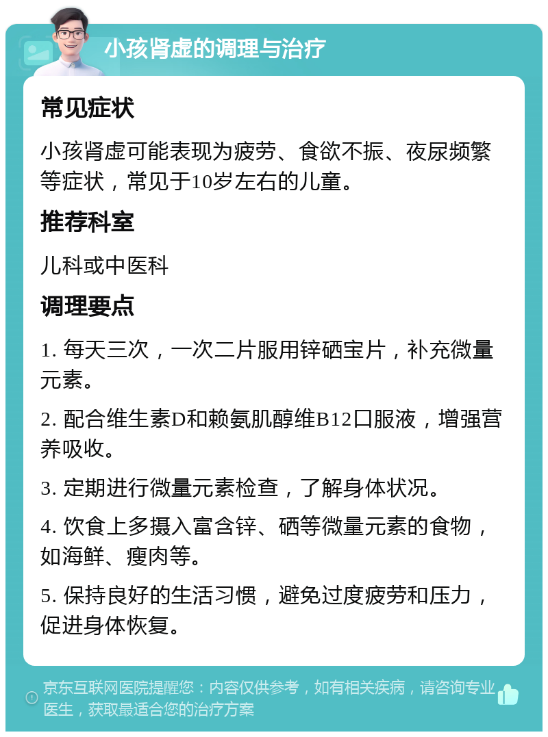 小孩肾虚的调理与治疗 常见症状 小孩肾虚可能表现为疲劳、食欲不振、夜尿频繁等症状，常见于10岁左右的儿童。 推荐科室 儿科或中医科 调理要点 1. 每天三次，一次二片服用锌硒宝片，补充微量元素。 2. 配合维生素D和赖氨肌醇维B12口服液，增强营养吸收。 3. 定期进行微量元素检查，了解身体状况。 4. 饮食上多摄入富含锌、硒等微量元素的食物，如海鲜、瘦肉等。 5. 保持良好的生活习惯，避免过度疲劳和压力，促进身体恢复。