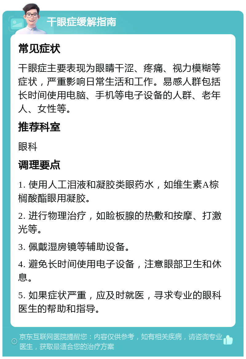 干眼症缓解指南 常见症状 干眼症主要表现为眼睛干涩、疼痛、视力模糊等症状，严重影响日常生活和工作。易感人群包括长时间使用电脑、手机等电子设备的人群、老年人、女性等。 推荐科室 眼科 调理要点 1. 使用人工泪液和凝胶类眼药水，如维生素A棕榈酸酯眼用凝胶。 2. 进行物理治疗，如睑板腺的热敷和按摩、打激光等。 3. 佩戴湿房镜等辅助设备。 4. 避免长时间使用电子设备，注意眼部卫生和休息。 5. 如果症状严重，应及时就医，寻求专业的眼科医生的帮助和指导。