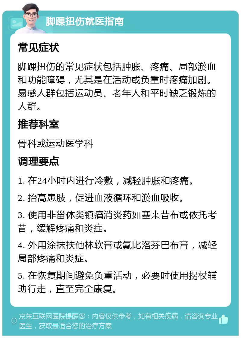 脚踝扭伤就医指南 常见症状 脚踝扭伤的常见症状包括肿胀、疼痛、局部淤血和功能障碍，尤其是在活动或负重时疼痛加剧。易感人群包括运动员、老年人和平时缺乏锻炼的人群。 推荐科室 骨科或运动医学科 调理要点 1. 在24小时内进行冷敷，减轻肿胀和疼痛。 2. 抬高患肢，促进血液循环和淤血吸收。 3. 使用非甾体类镇痛消炎药如塞来昔布或依托考昔，缓解疼痛和炎症。 4. 外用涂抹扶他林软膏或氟比洛芬巴布膏，减轻局部疼痛和炎症。 5. 在恢复期间避免负重活动，必要时使用拐杖辅助行走，直至完全康复。