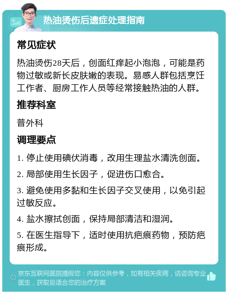 热油烫伤后遗症处理指南 常见症状 热油烫伤28天后，创面红痒起小泡泡，可能是药物过敏或新长皮肤嫩的表现。易感人群包括烹饪工作者、厨房工作人员等经常接触热油的人群。 推荐科室 普外科 调理要点 1. 停止使用碘伏消毒，改用生理盐水清洗创面。 2. 局部使用生长因子，促进伤口愈合。 3. 避免使用多黏和生长因子交叉使用，以免引起过敏反应。 4. 盐水擦拭创面，保持局部清洁和湿润。 5. 在医生指导下，适时使用抗疤痕药物，预防疤痕形成。