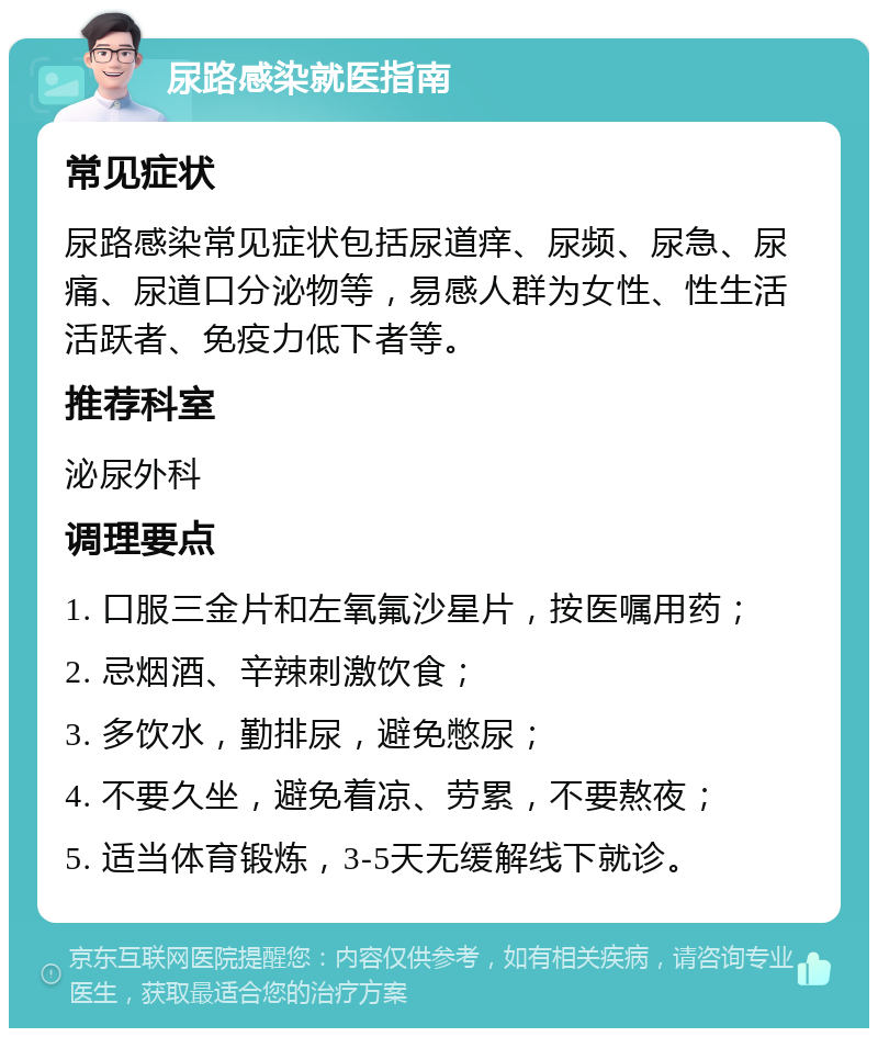 尿路感染就医指南 常见症状 尿路感染常见症状包括尿道痒、尿频、尿急、尿痛、尿道口分泌物等，易感人群为女性、性生活活跃者、免疫力低下者等。 推荐科室 泌尿外科 调理要点 1. 口服三金片和左氧氟沙星片，按医嘱用药； 2. 忌烟酒、辛辣刺激饮食； 3. 多饮水，勤排尿，避免憋尿； 4. 不要久坐，避免着凉、劳累，不要熬夜； 5. 适当体育锻炼，3-5天无缓解线下就诊。