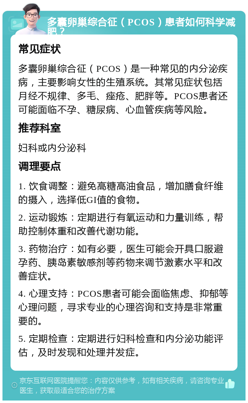 多囊卵巢综合征（PCOS）患者如何科学减肥？ 常见症状 多囊卵巢综合征（PCOS）是一种常见的内分泌疾病，主要影响女性的生殖系统。其常见症状包括月经不规律、多毛、痤疮、肥胖等。PCOS患者还可能面临不孕、糖尿病、心血管疾病等风险。 推荐科室 妇科或内分泌科 调理要点 1. 饮食调整：避免高糖高油食品，增加膳食纤维的摄入，选择低GI值的食物。 2. 运动锻炼：定期进行有氧运动和力量训练，帮助控制体重和改善代谢功能。 3. 药物治疗：如有必要，医生可能会开具口服避孕药、胰岛素敏感剂等药物来调节激素水平和改善症状。 4. 心理支持：PCOS患者可能会面临焦虑、抑郁等心理问题，寻求专业的心理咨询和支持是非常重要的。 5. 定期检查：定期进行妇科检查和内分泌功能评估，及时发现和处理并发症。