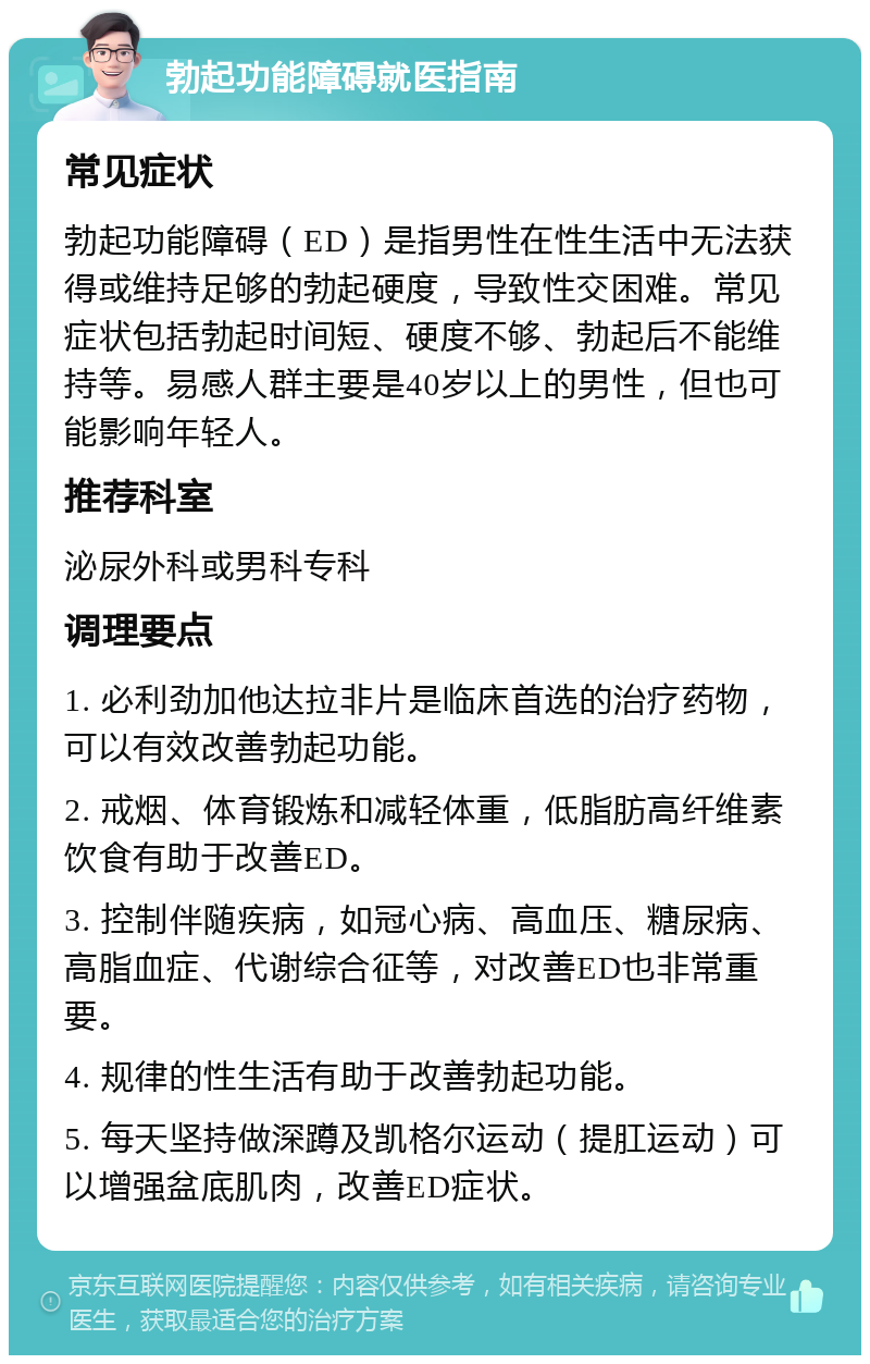 勃起功能障碍就医指南 常见症状 勃起功能障碍（ED）是指男性在性生活中无法获得或维持足够的勃起硬度，导致性交困难。常见症状包括勃起时间短、硬度不够、勃起后不能维持等。易感人群主要是40岁以上的男性，但也可能影响年轻人。 推荐科室 泌尿外科或男科专科 调理要点 1. 必利劲加他达拉非片是临床首选的治疗药物，可以有效改善勃起功能。 2. 戒烟、体育锻炼和减轻体重，低脂肪高纤维素饮食有助于改善ED。 3. 控制伴随疾病，如冠心病、高血压、糖尿病、高脂血症、代谢综合征等，对改善ED也非常重要。 4. 规律的性生活有助于改善勃起功能。 5. 每天坚持做深蹲及凯格尔运动（提肛运动）可以增强盆底肌肉，改善ED症状。