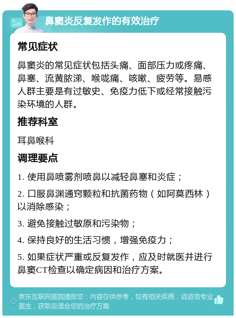 鼻窦炎反复发作的有效治疗 常见症状 鼻窦炎的常见症状包括头痛、面部压力或疼痛、鼻塞、流黄脓涕、喉咙痛、咳嗽、疲劳等。易感人群主要是有过敏史、免疫力低下或经常接触污染环境的人群。 推荐科室 耳鼻喉科 调理要点 1. 使用鼻喷雾剂喷鼻以减轻鼻塞和炎症； 2. 口服鼻渊通窍颗粒和抗菌药物（如阿莫西林）以消除感染； 3. 避免接触过敏原和污染物； 4. 保持良好的生活习惯，增强免疫力； 5. 如果症状严重或反复发作，应及时就医并进行鼻窦CT检查以确定病因和治疗方案。