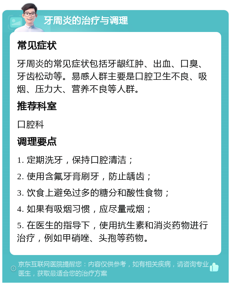 牙周炎的治疗与调理 常见症状 牙周炎的常见症状包括牙龈红肿、出血、口臭、牙齿松动等。易感人群主要是口腔卫生不良、吸烟、压力大、营养不良等人群。 推荐科室 口腔科 调理要点 1. 定期洗牙，保持口腔清洁； 2. 使用含氟牙膏刷牙，防止龋齿； 3. 饮食上避免过多的糖分和酸性食物； 4. 如果有吸烟习惯，应尽量戒烟； 5. 在医生的指导下，使用抗生素和消炎药物进行治疗，例如甲硝唑、头孢等药物。