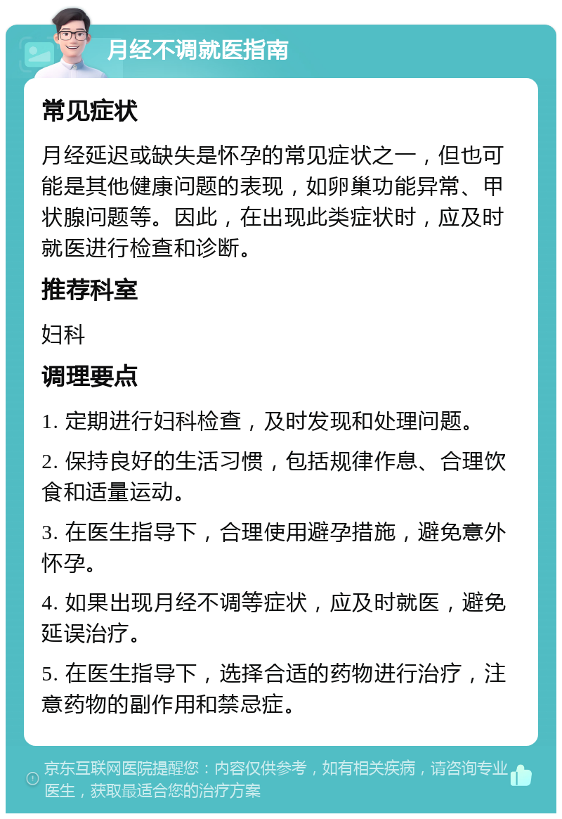 月经不调就医指南 常见症状 月经延迟或缺失是怀孕的常见症状之一，但也可能是其他健康问题的表现，如卵巢功能异常、甲状腺问题等。因此，在出现此类症状时，应及时就医进行检查和诊断。 推荐科室 妇科 调理要点 1. 定期进行妇科检查，及时发现和处理问题。 2. 保持良好的生活习惯，包括规律作息、合理饮食和适量运动。 3. 在医生指导下，合理使用避孕措施，避免意外怀孕。 4. 如果出现月经不调等症状，应及时就医，避免延误治疗。 5. 在医生指导下，选择合适的药物进行治疗，注意药物的副作用和禁忌症。