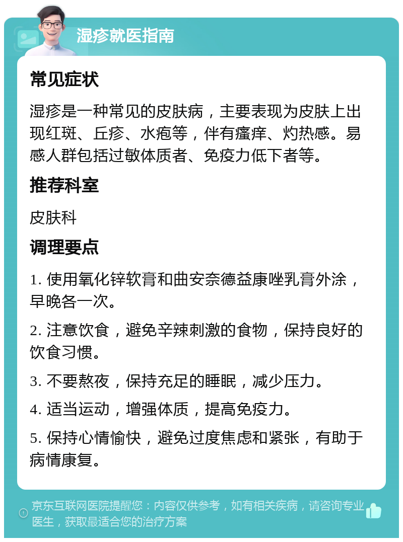 湿疹就医指南 常见症状 湿疹是一种常见的皮肤病，主要表现为皮肤上出现红斑、丘疹、水疱等，伴有瘙痒、灼热感。易感人群包括过敏体质者、免疫力低下者等。 推荐科室 皮肤科 调理要点 1. 使用氧化锌软膏和曲安奈德益康唑乳膏外涂，早晚各一次。 2. 注意饮食，避免辛辣刺激的食物，保持良好的饮食习惯。 3. 不要熬夜，保持充足的睡眠，减少压力。 4. 适当运动，增强体质，提高免疫力。 5. 保持心情愉快，避免过度焦虑和紧张，有助于病情康复。