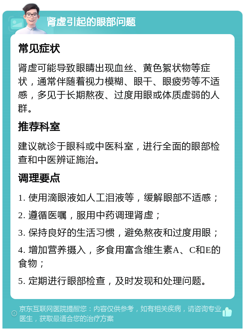 肾虚引起的眼部问题 常见症状 肾虚可能导致眼睛出现血丝、黄色絮状物等症状，通常伴随着视力模糊、眼干、眼疲劳等不适感，多见于长期熬夜、过度用眼或体质虚弱的人群。 推荐科室 建议就诊于眼科或中医科室，进行全面的眼部检查和中医辨证施治。 调理要点 1. 使用滴眼液如人工泪液等，缓解眼部不适感； 2. 遵循医嘱，服用中药调理肾虚； 3. 保持良好的生活习惯，避免熬夜和过度用眼； 4. 增加营养摄入，多食用富含维生素A、C和E的食物； 5. 定期进行眼部检查，及时发现和处理问题。