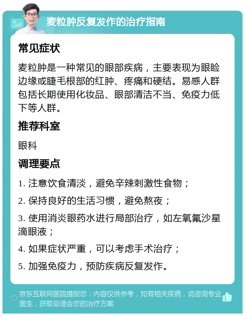 麦粒肿反复发作的治疗指南 常见症状 麦粒肿是一种常见的眼部疾病，主要表现为眼睑边缘或睫毛根部的红肿、疼痛和硬结。易感人群包括长期使用化妆品、眼部清洁不当、免疫力低下等人群。 推荐科室 眼科 调理要点 1. 注意饮食清淡，避免辛辣刺激性食物； 2. 保持良好的生活习惯，避免熬夜； 3. 使用消炎眼药水进行局部治疗，如左氧氟沙星滴眼液； 4. 如果症状严重，可以考虑手术治疗； 5. 加强免疫力，预防疾病反复发作。