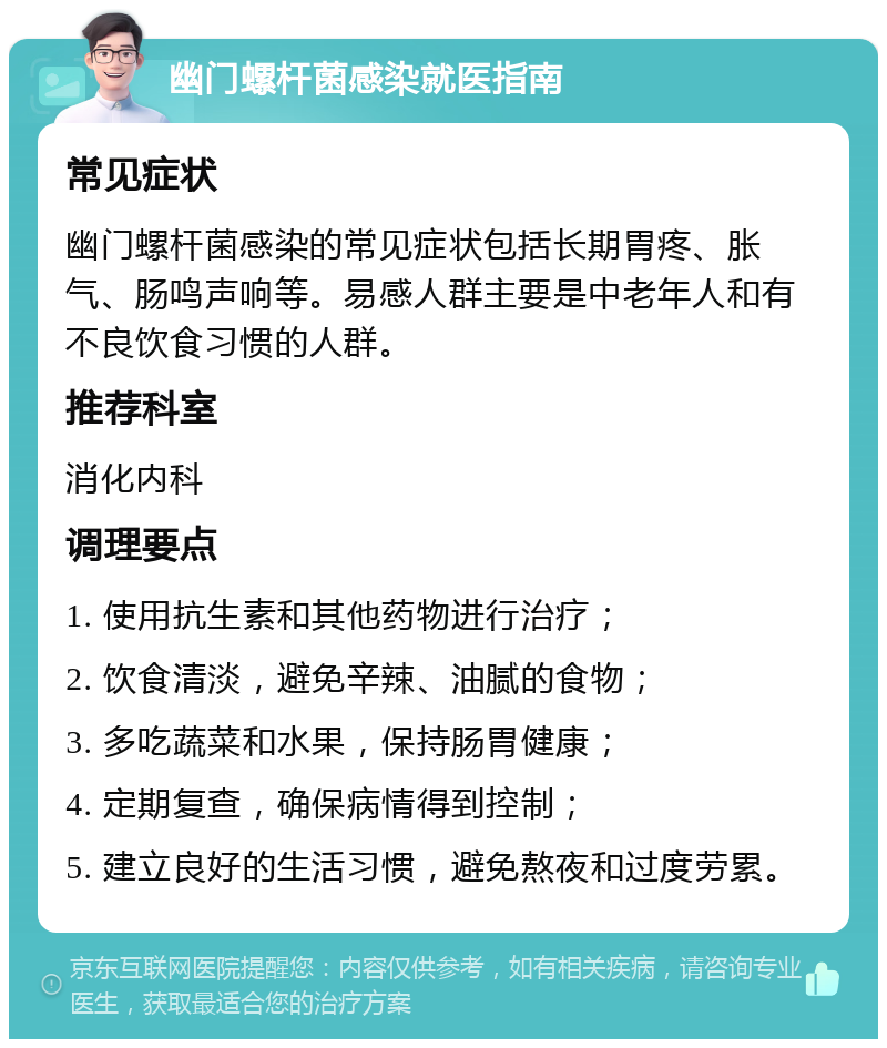 幽门螺杆菌感染就医指南 常见症状 幽门螺杆菌感染的常见症状包括长期胃疼、胀气、肠鸣声响等。易感人群主要是中老年人和有不良饮食习惯的人群。 推荐科室 消化内科 调理要点 1. 使用抗生素和其他药物进行治疗； 2. 饮食清淡，避免辛辣、油腻的食物； 3. 多吃蔬菜和水果，保持肠胃健康； 4. 定期复查，确保病情得到控制； 5. 建立良好的生活习惯，避免熬夜和过度劳累。