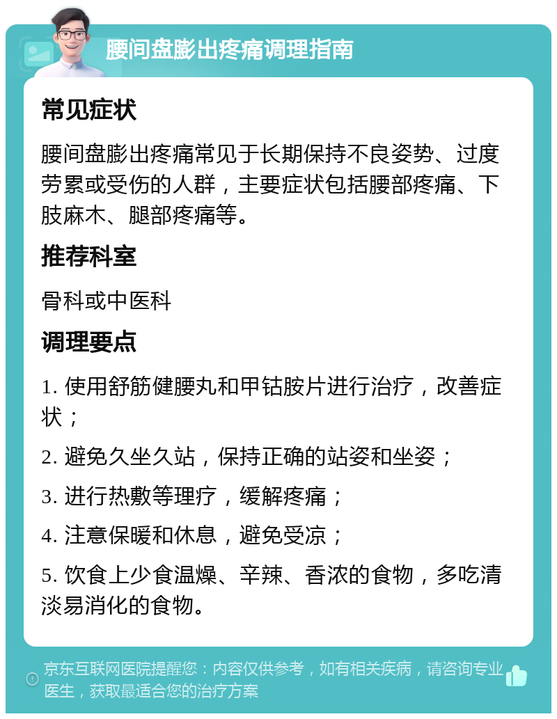 腰间盘膨出疼痛调理指南 常见症状 腰间盘膨出疼痛常见于长期保持不良姿势、过度劳累或受伤的人群，主要症状包括腰部疼痛、下肢麻木、腿部疼痛等。 推荐科室 骨科或中医科 调理要点 1. 使用舒筋健腰丸和甲钴胺片进行治疗，改善症状； 2. 避免久坐久站，保持正确的站姿和坐姿； 3. 进行热敷等理疗，缓解疼痛； 4. 注意保暖和休息，避免受凉； 5. 饮食上少食温燥、辛辣、香浓的食物，多吃清淡易消化的食物。