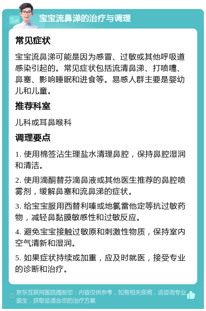 宝宝流鼻涕的治疗与调理 常见症状 宝宝流鼻涕可能是因为感冒、过敏或其他呼吸道感染引起的。常见症状包括流清鼻涕、打喷嚏、鼻塞、影响睡眠和进食等。易感人群主要是婴幼儿和儿童。 推荐科室 儿科或耳鼻喉科 调理要点 1. 使用棉签沾生理盐水清理鼻腔，保持鼻腔湿润和清洁。 2. 使用滴酮替芬滴鼻液或其他医生推荐的鼻腔喷雾剂，缓解鼻塞和流鼻涕的症状。 3. 给宝宝服用西替利嗪或地氯雷他定等抗过敏药物，减轻鼻黏膜敏感性和过敏反应。 4. 避免宝宝接触过敏原和刺激性物质，保持室内空气清新和湿润。 5. 如果症状持续或加重，应及时就医，接受专业的诊断和治疗。