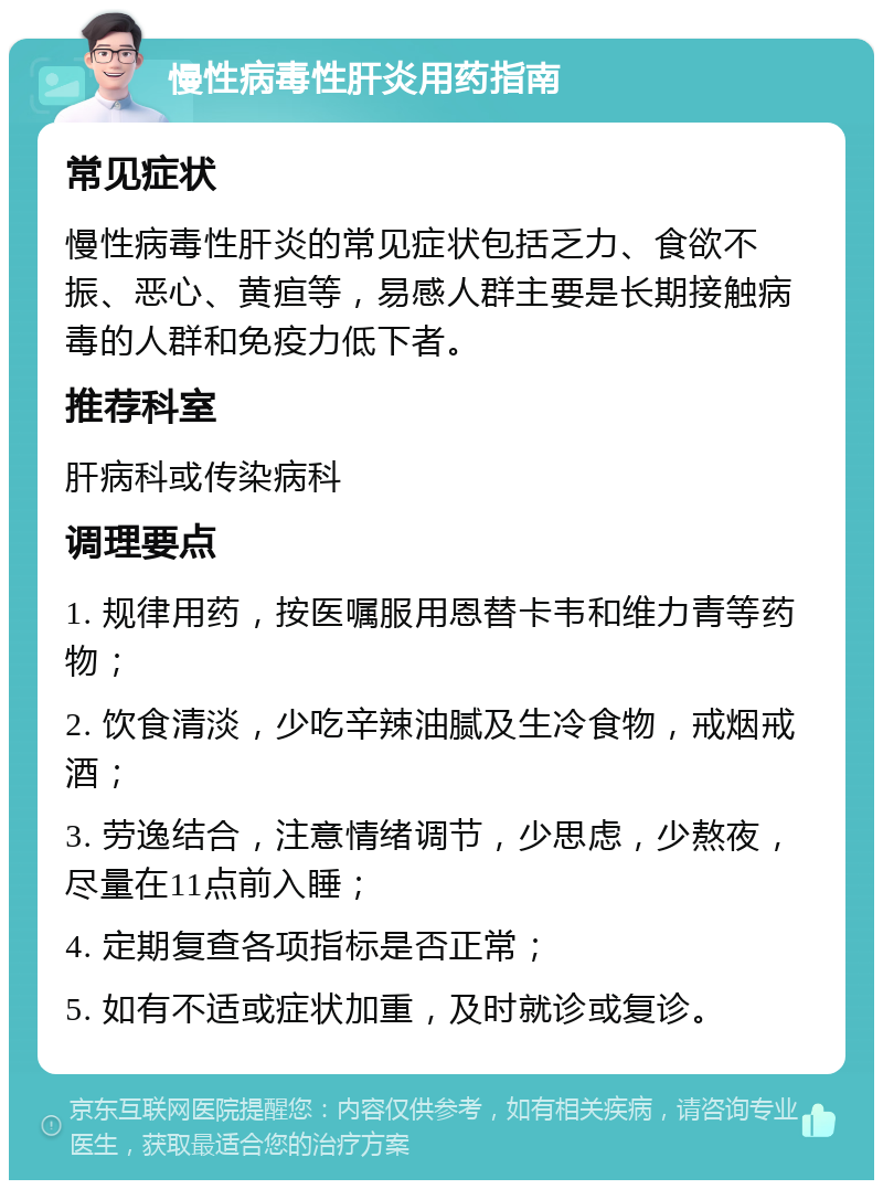 慢性病毒性肝炎用药指南 常见症状 慢性病毒性肝炎的常见症状包括乏力、食欲不振、恶心、黄疸等，易感人群主要是长期接触病毒的人群和免疫力低下者。 推荐科室 肝病科或传染病科 调理要点 1. 规律用药，按医嘱服用恩替卡韦和维力青等药物； 2. 饮食清淡，少吃辛辣油腻及生冷食物，戒烟戒酒； 3. 劳逸结合，注意情绪调节，少思虑，少熬夜，尽量在11点前入睡； 4. 定期复查各项指标是否正常； 5. 如有不适或症状加重，及时就诊或复诊。