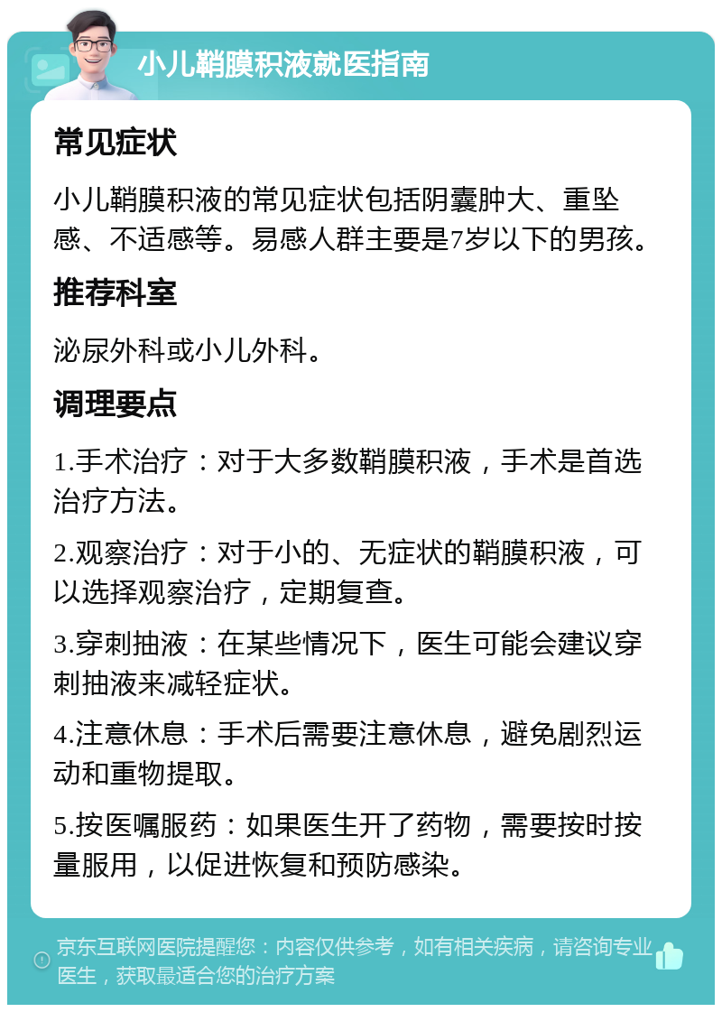 小儿鞘膜积液就医指南 常见症状 小儿鞘膜积液的常见症状包括阴囊肿大、重坠感、不适感等。易感人群主要是7岁以下的男孩。 推荐科室 泌尿外科或小儿外科。 调理要点 1.手术治疗：对于大多数鞘膜积液，手术是首选治疗方法。 2.观察治疗：对于小的、无症状的鞘膜积液，可以选择观察治疗，定期复查。 3.穿刺抽液：在某些情况下，医生可能会建议穿刺抽液来减轻症状。 4.注意休息：手术后需要注意休息，避免剧烈运动和重物提取。 5.按医嘱服药：如果医生开了药物，需要按时按量服用，以促进恢复和预防感染。