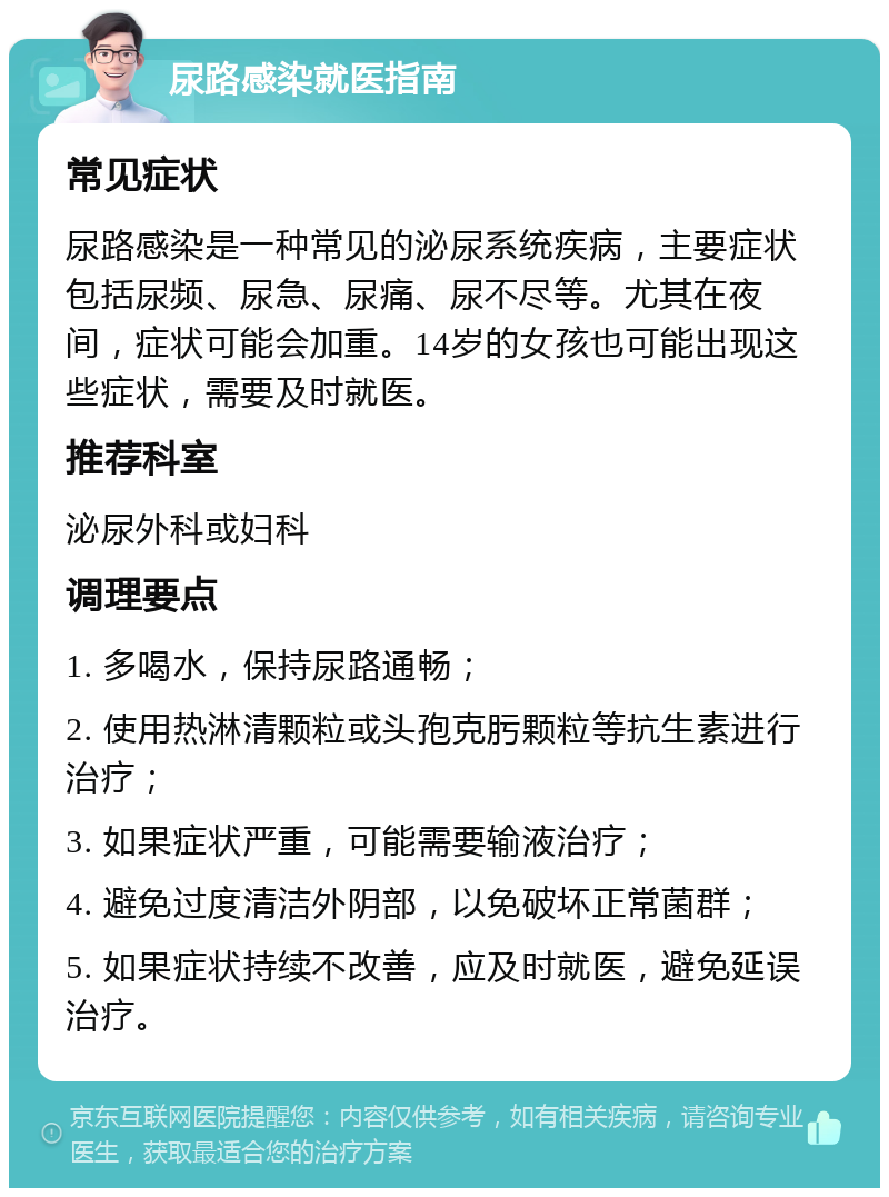 尿路感染就医指南 常见症状 尿路感染是一种常见的泌尿系统疾病，主要症状包括尿频、尿急、尿痛、尿不尽等。尤其在夜间，症状可能会加重。14岁的女孩也可能出现这些症状，需要及时就医。 推荐科室 泌尿外科或妇科 调理要点 1. 多喝水，保持尿路通畅； 2. 使用热淋清颗粒或头孢克肟颗粒等抗生素进行治疗； 3. 如果症状严重，可能需要输液治疗； 4. 避免过度清洁外阴部，以免破坏正常菌群； 5. 如果症状持续不改善，应及时就医，避免延误治疗。