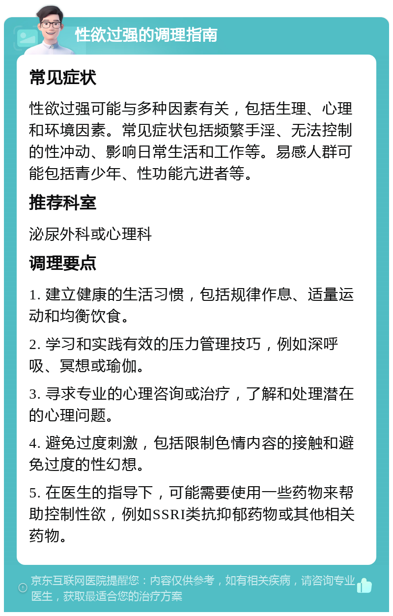 性欲过强的调理指南 常见症状 性欲过强可能与多种因素有关，包括生理、心理和环境因素。常见症状包括频繁手淫、无法控制的性冲动、影响日常生活和工作等。易感人群可能包括青少年、性功能亢进者等。 推荐科室 泌尿外科或心理科 调理要点 1. 建立健康的生活习惯，包括规律作息、适量运动和均衡饮食。 2. 学习和实践有效的压力管理技巧，例如深呼吸、冥想或瑜伽。 3. 寻求专业的心理咨询或治疗，了解和处理潜在的心理问题。 4. 避免过度刺激，包括限制色情内容的接触和避免过度的性幻想。 5. 在医生的指导下，可能需要使用一些药物来帮助控制性欲，例如SSRI类抗抑郁药物或其他相关药物。