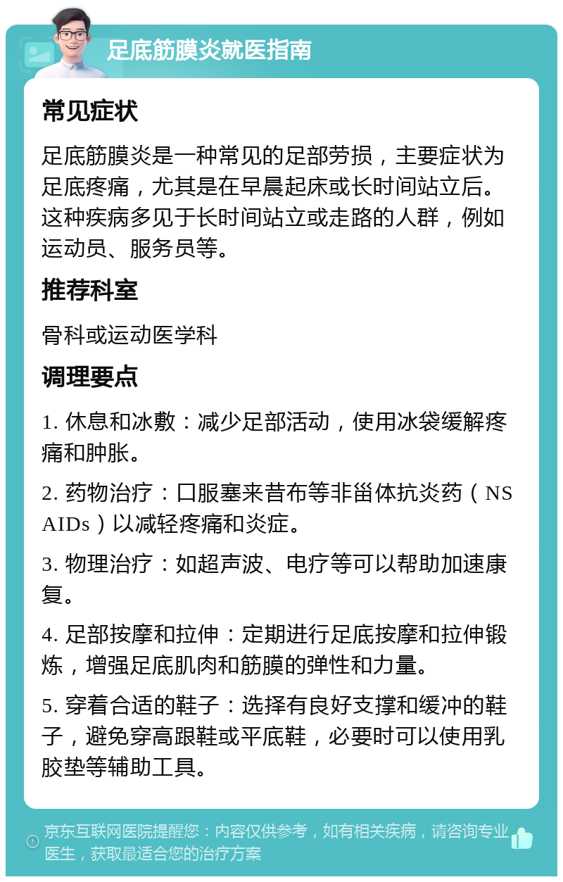 足底筋膜炎就医指南 常见症状 足底筋膜炎是一种常见的足部劳损，主要症状为足底疼痛，尤其是在早晨起床或长时间站立后。这种疾病多见于长时间站立或走路的人群，例如运动员、服务员等。 推荐科室 骨科或运动医学科 调理要点 1. 休息和冰敷：减少足部活动，使用冰袋缓解疼痛和肿胀。 2. 药物治疗：口服塞来昔布等非甾体抗炎药（NSAIDs）以减轻疼痛和炎症。 3. 物理治疗：如超声波、电疗等可以帮助加速康复。 4. 足部按摩和拉伸：定期进行足底按摩和拉伸锻炼，增强足底肌肉和筋膜的弹性和力量。 5. 穿着合适的鞋子：选择有良好支撑和缓冲的鞋子，避免穿高跟鞋或平底鞋，必要时可以使用乳胶垫等辅助工具。