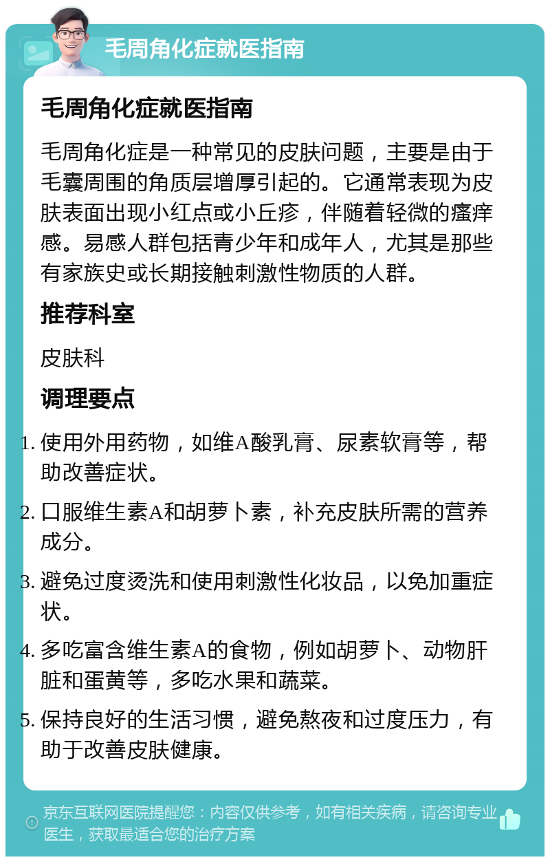 毛周角化症就医指南 毛周角化症就医指南 毛周角化症是一种常见的皮肤问题，主要是由于毛囊周围的角质层增厚引起的。它通常表现为皮肤表面出现小红点或小丘疹，伴随着轻微的瘙痒感。易感人群包括青少年和成年人，尤其是那些有家族史或长期接触刺激性物质的人群。 推荐科室 皮肤科 调理要点 使用外用药物，如维A酸乳膏、尿素软膏等，帮助改善症状。 口服维生素A和胡萝卜素，补充皮肤所需的营养成分。 避免过度烫洗和使用刺激性化妆品，以免加重症状。 多吃富含维生素A的食物，例如胡萝卜、动物肝脏和蛋黄等，多吃水果和蔬菜。 保持良好的生活习惯，避免熬夜和过度压力，有助于改善皮肤健康。